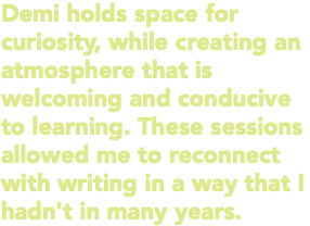 Demi holds space for curiosity, while creating an atmosphere that is welcoming and conducive to learning. These sessions allowed me to reconnect with writing in a way that I hadn't in many years.