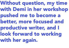 Without question, my time with Demi in her workshop pushed me to become a better, more focused and productive writer, and I look forward to working with her again.