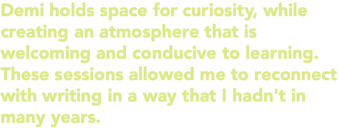 Demi holds space for curiosity, while creating an atmosphere that is welcoming and conducive to learning. These sessions allowed me to reconnect with writing in a way that I hadn't in many years.
